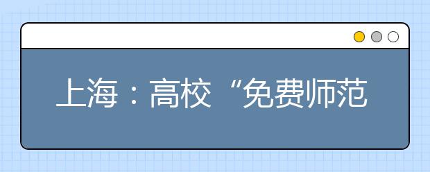 上海：高校“免费师范生”招生已经启动