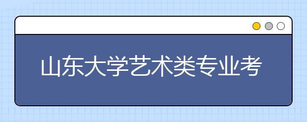 山东大学艺术类专业考试成绩将于25日前公布 