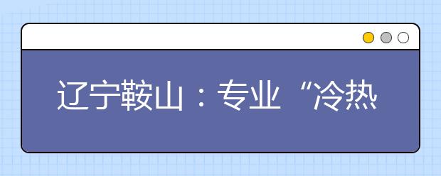 辽宁鞍山：专业“冷热”看出就业“酸甜”