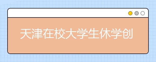 天津在校大学生休学创业可保学籍 