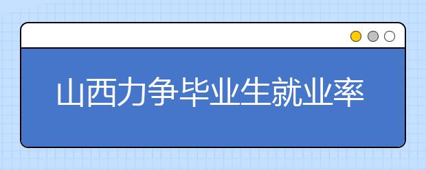 山西力争毕业生就业率达90% 