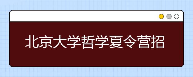 北京大学哲学夏令营招50人 优秀营员可获北大自主招生笔试资格