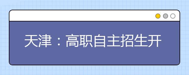 天津：高职自主招生开始报名 被录取考生仍可参加普通高考