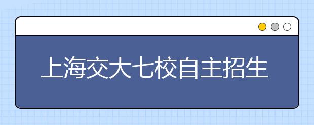 上海交大七校自主招生联考初审结果公布