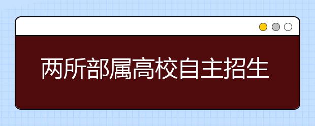 两所部属高校自主招生政策出台 名额均控制在5%