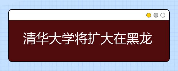 清华大学将扩大在黑龙江省自主招生名额