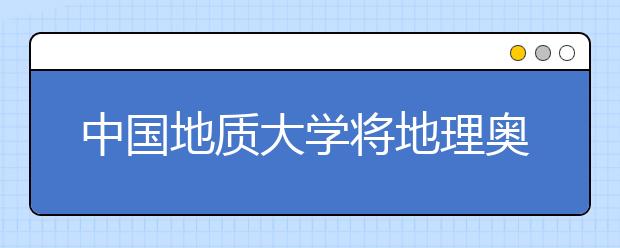 中国地质大学将地理奥赛获奖纳入自主招生选拔条件