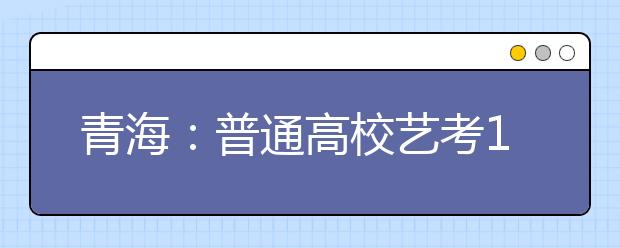 青海：普通高校艺考12月20日起报名