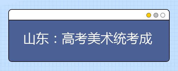 山东：高考美术统考成绩将于2016年1月11日前公布