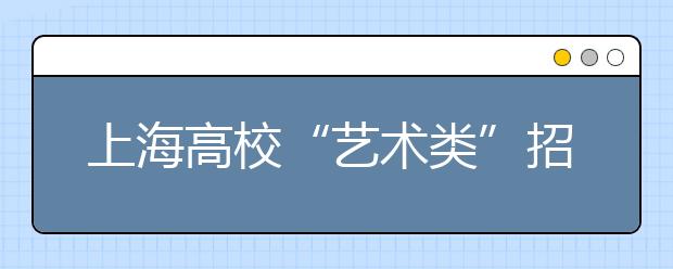 上海高校“艺术类”招生将扩大市统考命题