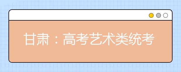 甘肃：高考艺术类统考今起报名