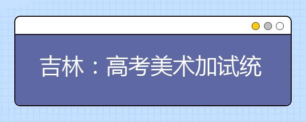 吉林：高考美术加试统考举行 明年1月6日可查成绩