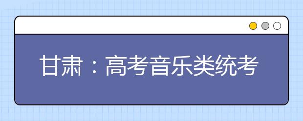 甘肃：高考音乐类统考成绩20日前公布