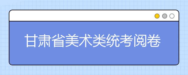 甘肃省美术类统考阅卷8日结束