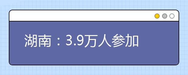 湖南：3.9万人参加2012艺考统考 成绩明年1月14日前公布