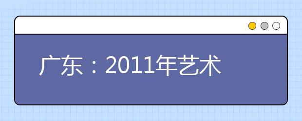 广东：2011年艺术类术科统一考试成绩及术科本科资格线的通知