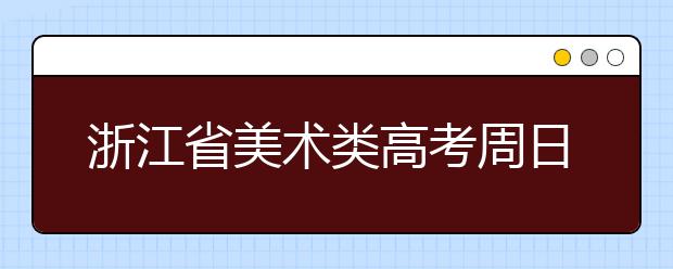 浙江省美术类高考周日开考 考生需提前熟悉考成