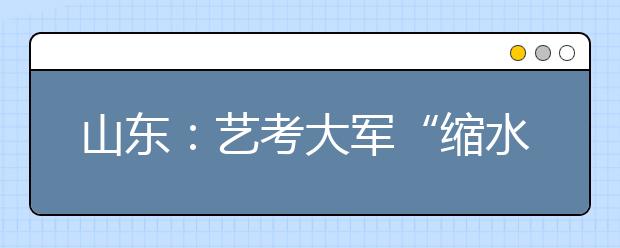 山东：艺考大军“缩水” 大学“门槛”降低