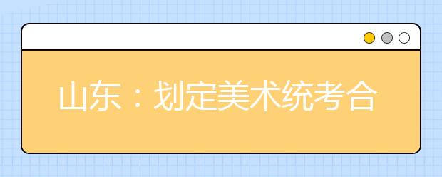 山东：划定美术统考合格线 八成考生达本科线