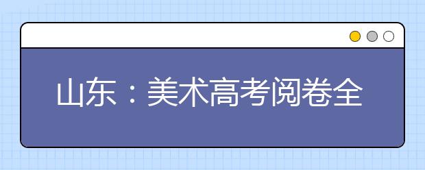 山东：美术高考阅卷全程监控 春节前将可查分