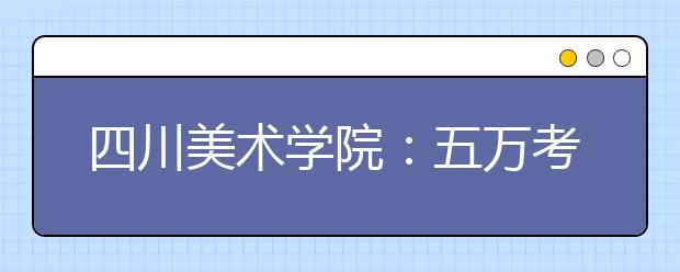 四川美术学院：五万考生角逐近两千指标 