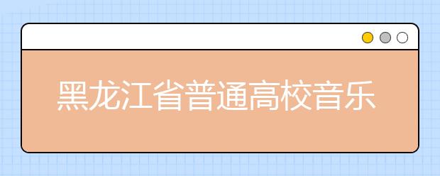 黑龙江省普通高校音乐类专业课术科补考通知