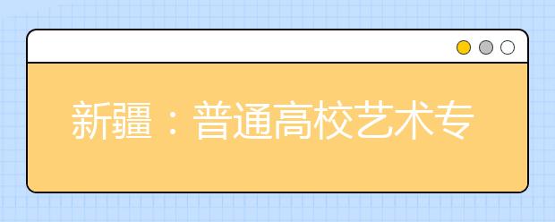 新疆：普通高校艺术专业招生考试近日开始