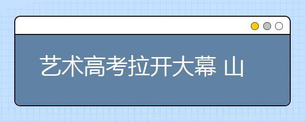 艺术高考拉开大幕 山东考生增速居全国首位