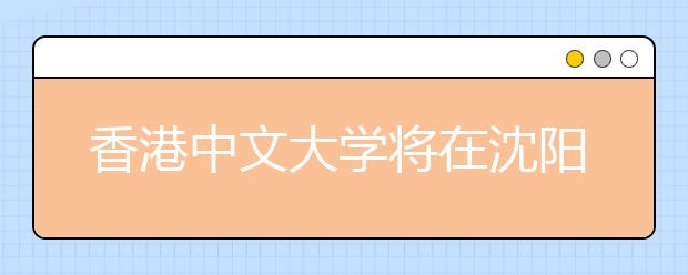 香港中文大学将在沈阳召开2012年招生说明会