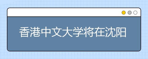 香港中文大学将在沈阳召开2008年招生说明会