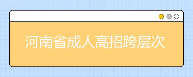 河南省成人高招跨层次计划调整专用函