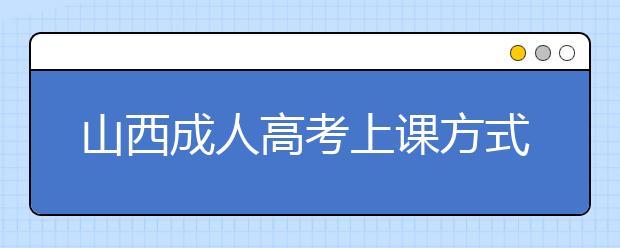 山西成人高考上课方式有哪些