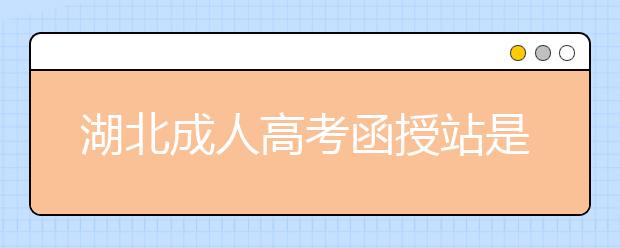 湖北成人高考函授站是什么？通过函授站报名的优势。