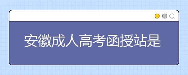 安徽成人高考函授站是什么？通过函授站报名的优势。