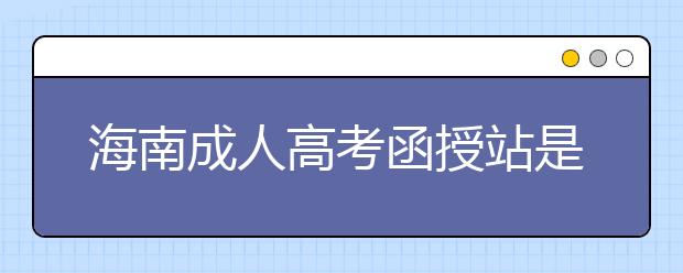 海南成人高考函授站是什么？通过函授站报名的优势。