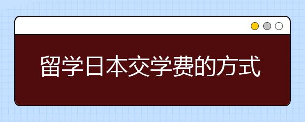 留学日本交学费的方式有什么