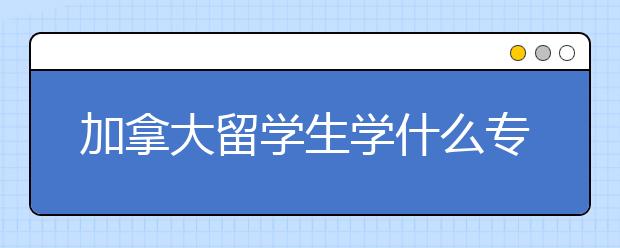 加拿大留学生学什么专业以后好就业？