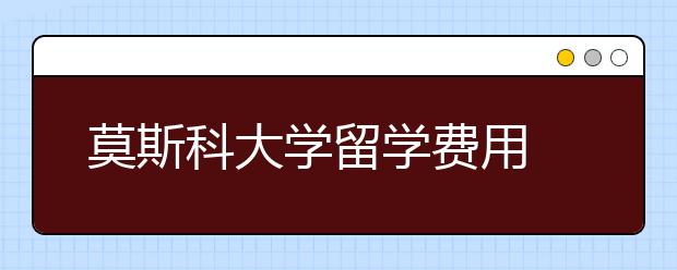 莫斯科大学留学费用 留学莫斯科大学简介