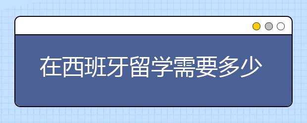 在西班牙留学需要多少的费用支出