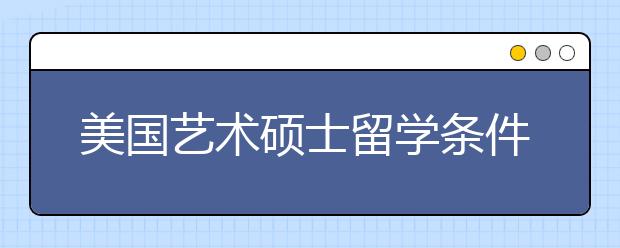 美国艺术硕士留学条件 艺术硕士美国留学需要准备什么