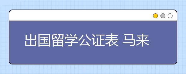 出国留学公证表 马来西亚申请材料中哪些需要公证