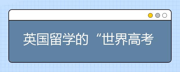 英国留学的“世界高考”你了解多少？