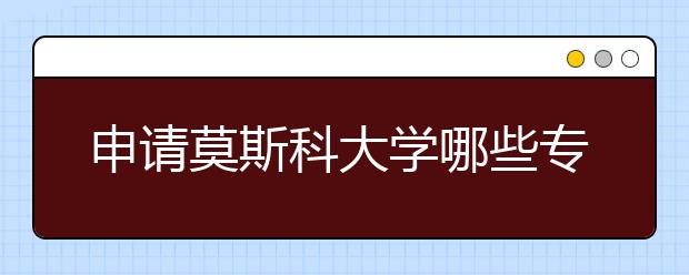 申请莫斯科大学哪些专业比较好