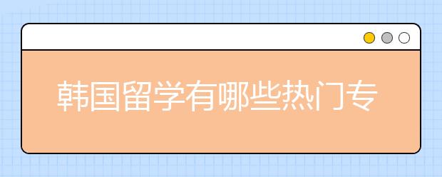 韩国留学有哪些热门专业和院校详解？