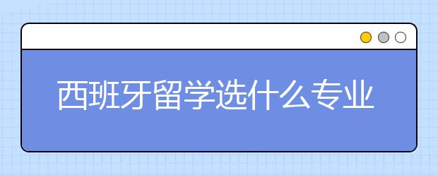 西班牙留学选什么专业好？