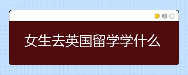 女生去英国留学学什么专业合适？