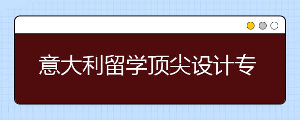 意大利留学顶尖设计专业介绍 意大利设计专业与国内设计专业比较