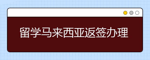 留学马来西亚返签办理的流程是怎样的