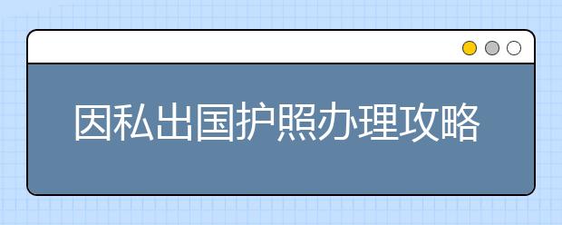 因私出国护照办理攻略 办理所需时间有多长