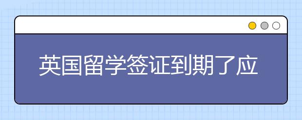 英国留学签证到期了应该怎么续签？签证续签小技巧